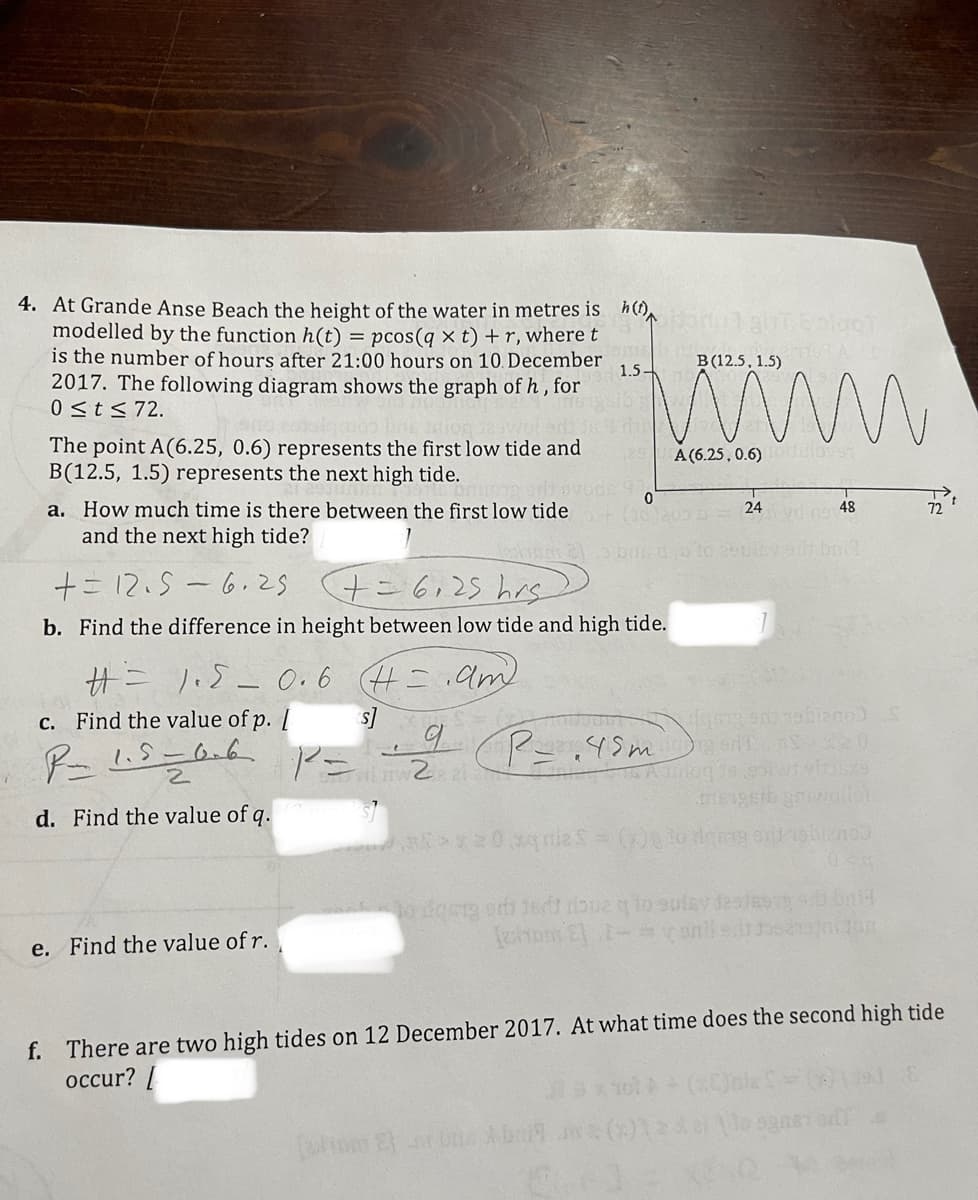 4. At Grande Anse Beach the height of the water in metres is h ()
modelled by the function h(t) = pcos(q × t) + r, wheret
is the number of hours after 21:00 hours on 10. December
2017. The following diagram shows the graph of h , for
0<t<72.
B (12.5, 1.5)
1.5
The point A(6.25, 0.6) represents the first low tide and
B(12.5, 1.5) represents the next high tide.
A (6.25, 0.6) dulovs
a. How much time is there between the first low tide 200
and the next high tide?
24
48
72
+ニ12.5-6.2 (+こ6,2s his
b. Find the difference in height between low tide and high tide.
サニ - 0.6 H=
am
c. Find the value of p. [
ア= Pニ19m)
d. Find the value of q.
o das orh 1sdt rbue qo sulsy desteo
e. Find the value of r.
f. There are two high tides on 12 December 2017. At what time does the second high tide
occur? [
