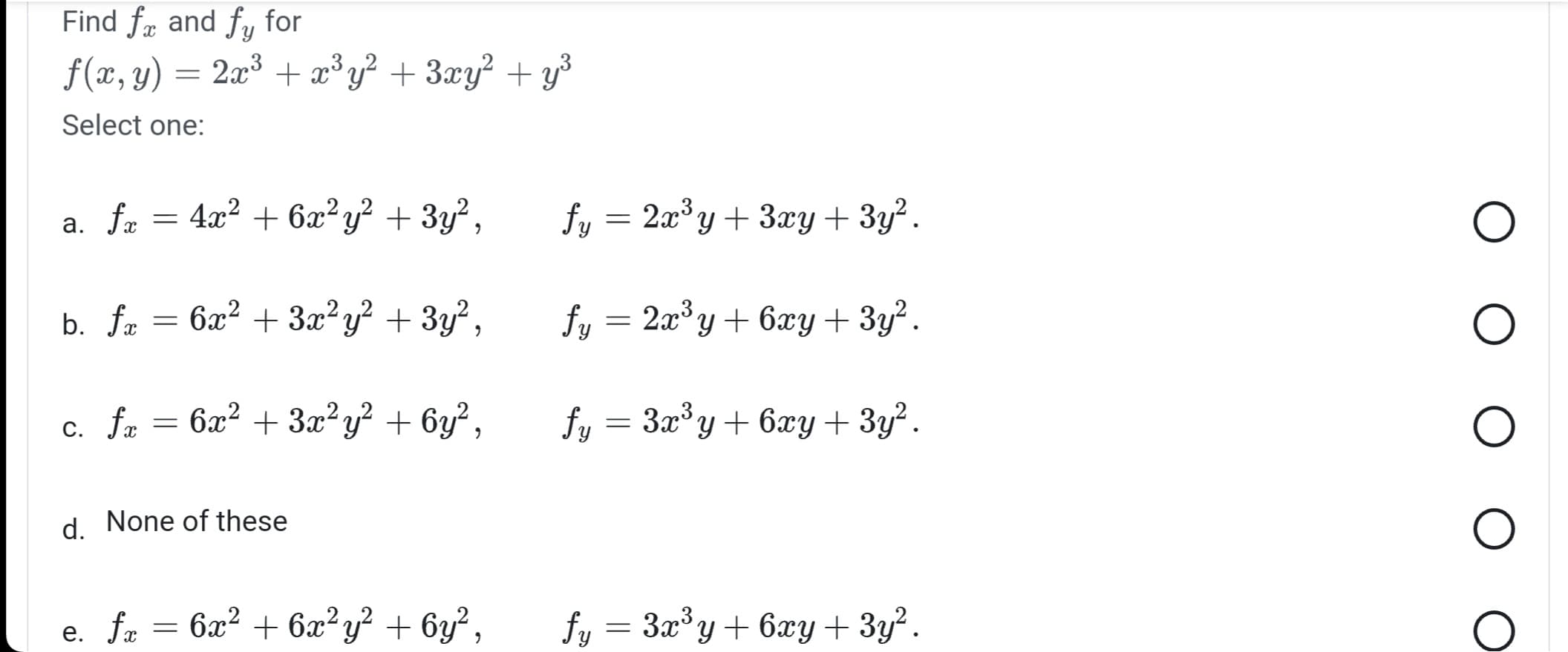 Find fx and fy for
ƒ(x, y) = 2x³ + x³y² + 3xy² + y³
Select one:
4x² + 6x²y² + 3y²,
b. ft = 6x² + 3x²y² + 3y²,
6x² + 3x²y² + 6y²,
a. fr
c. fx
fx
=
d. None of these
e. fa
=
= 6x² + 6x²y² + 6y²,
fy = 2x³y + 3xy + 3y².
fy = 2x³y + 6xy+3y².
fy = 3x³y + 6xy + 3y².
fy = 3x³y + 6xy + 3y².
O
O
O