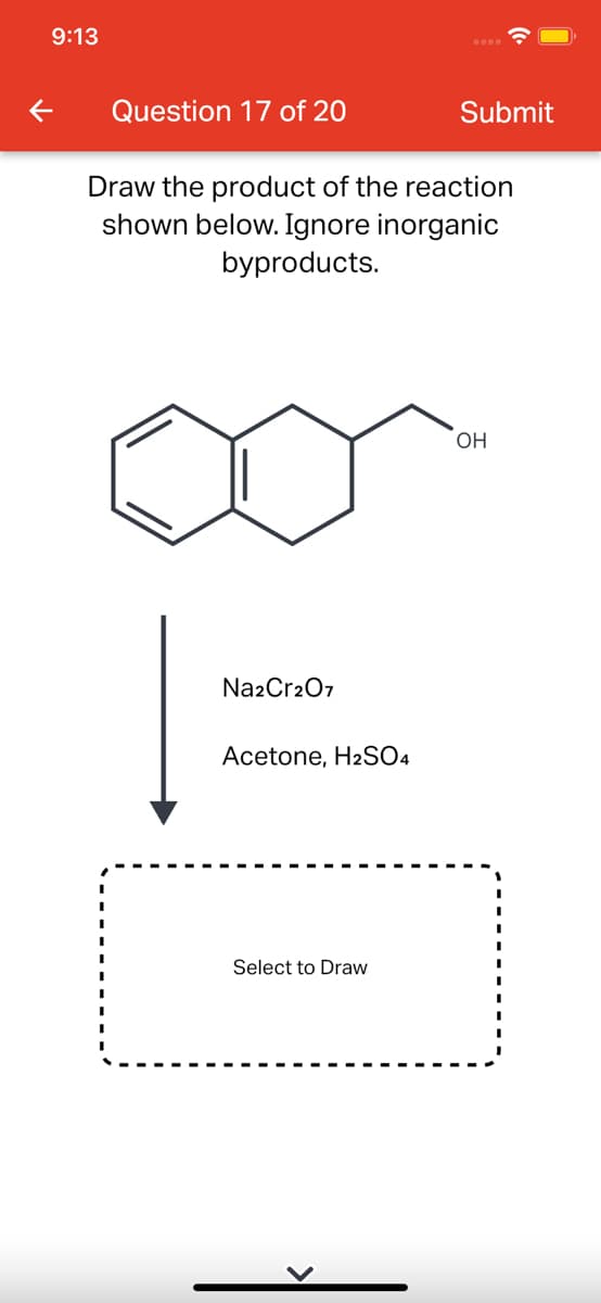 9:13
Question 17 of 20
Submit
Draw the product of the reaction
shown below. Ignore inorganic
byproducts.
OH
Na2Cr207
Acetone, H2SO4
Select to Draw
