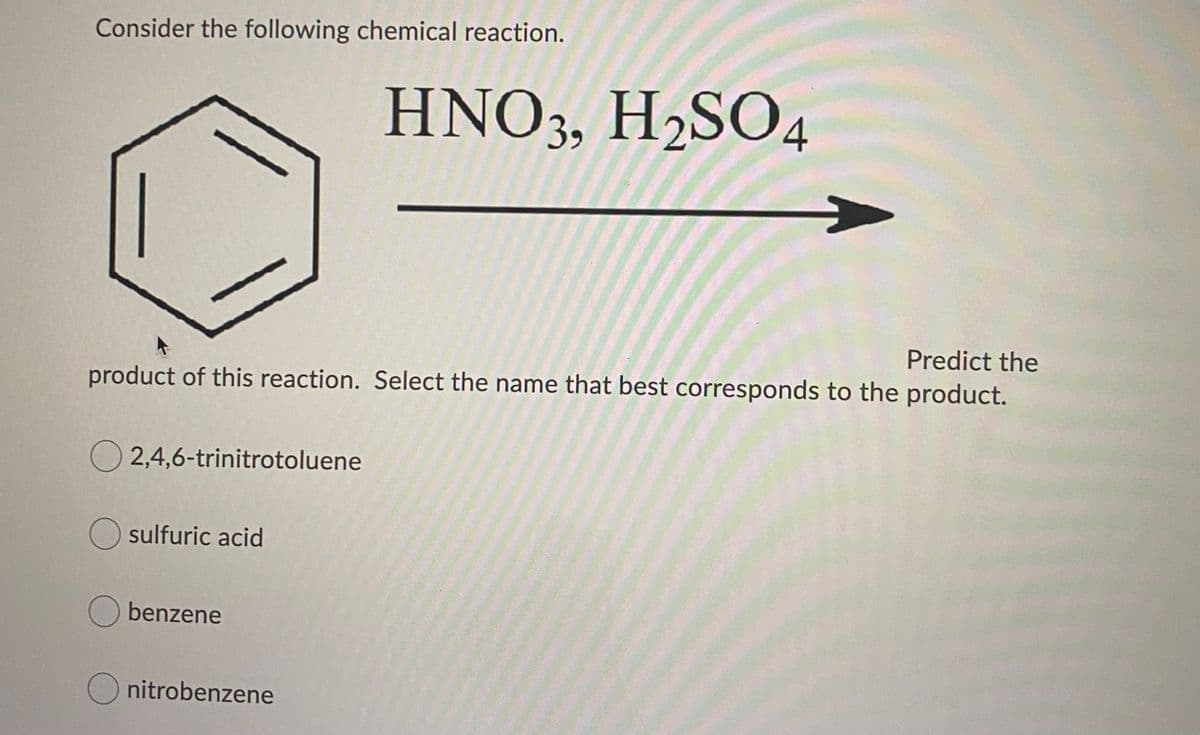 Consider the following chemical reaction.
HNO3, H2SO4
Predict the
product of this reaction. Select the name that best corresponds to the product.
O 2,4,6-trinitrotoluene
O sulfuric acid
O benzene
O nitrobenzene
