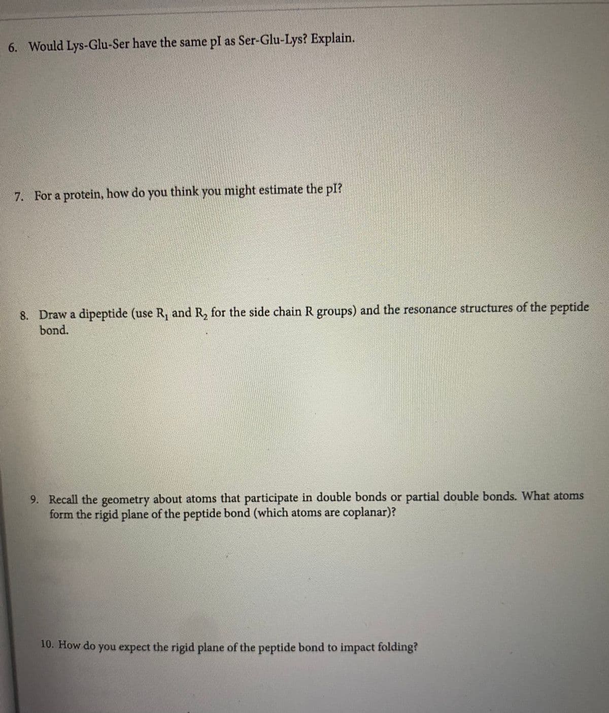 6. Would Lys-Glu-Ser have the same pl as Ser-Glu-Lys? Explain.
7. For a protein, how do you think you might estimate the pI?
8. Draw a dipeptide (use R, and R, for the side chain R groups) and the resonance structures of the peptide
bond.
9. Recall the geometry about atoms that participate in double bonds or partial double bonds. What atoms
form the rigid plane of the peptide bond (which atoms are coplanar)?
10. How do you expect the rigid plane of the peptide bond to impact folding?
