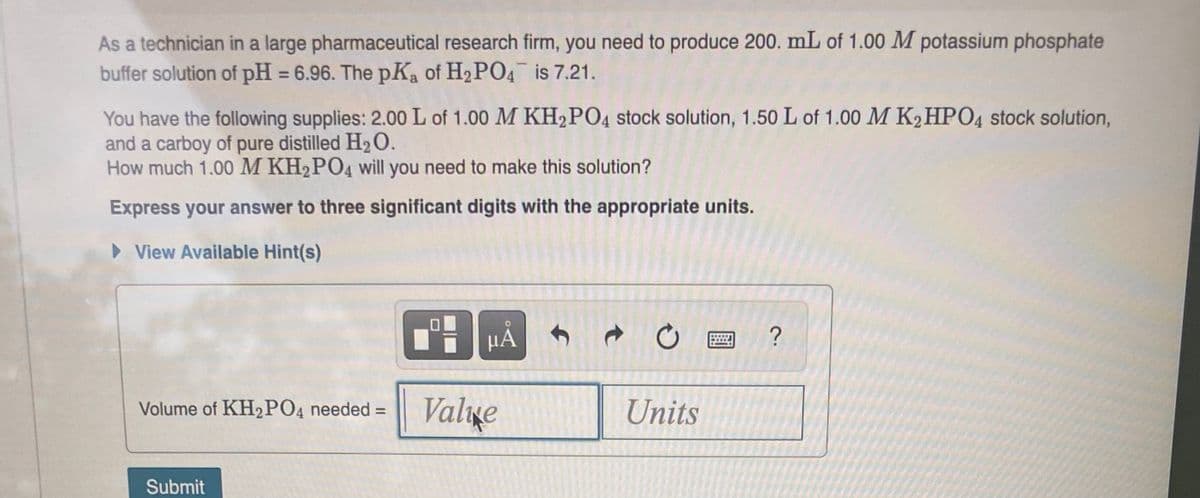As a technician in a large pharmaceutical research firm, you need to produce 200. mL of 1.00 M potassium phosphate
buffer solution of pH = 6.96. The pKa of H2 PO4 is 7.21.
%3D
You have the following supplies: 2.00 L of 1.00 M KH2PO4 stock solution, 1.50 L of 1.00 M K2HPO4 stock solution,
and a carboy of pure distilled H2O.
How much 1.00 M KH2PO4 will you need to make this solution?
Express your answer to three significant digits with the appropriate units.
> View Available Hint(s)
HẢ
Volume of KH2PO4 needed =
Valıxe
Units
Submit
