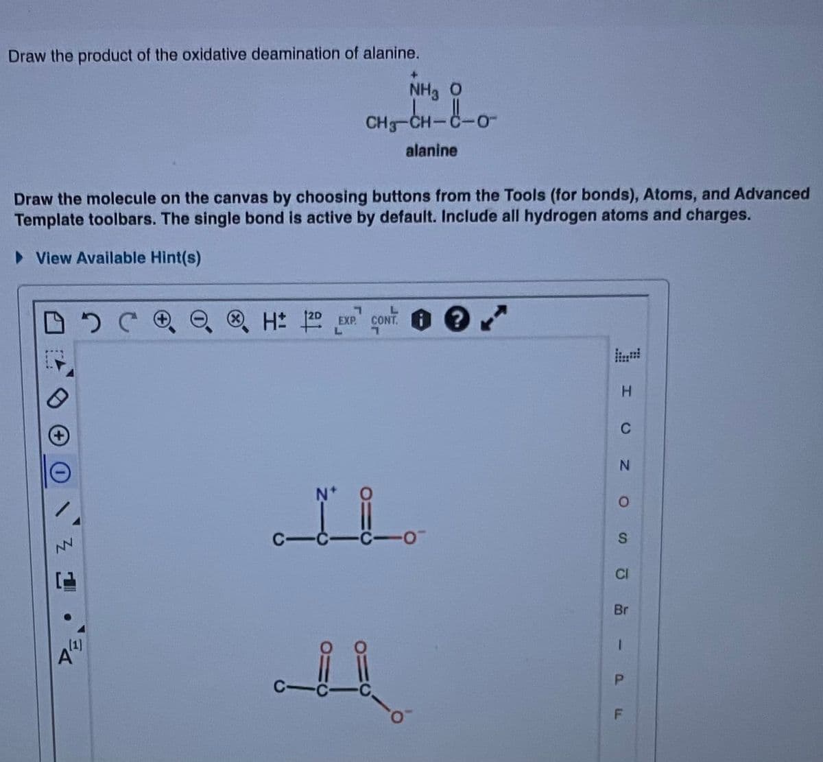Draw the product of the oxidative deamination of alanine.
NH3 O
CHg-CH-
-0-
alanine
Draw the molecule on the canvas by choosing buttons from the Tools (for bonds), Atoms, and Advanced
Template toolbars. The single bond is active by default. Include all hydrogen atoms and charges.
• View Available Hint(s)
®H: 0
CONT. ?
EXP.
C
N.
NV
CI
Br
1]
1.
S.
P.

