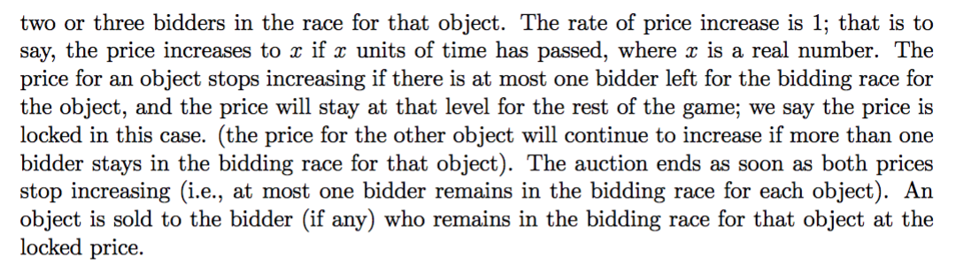 two or three bidders in the race for that object. The rate of price increase is 1; that is to
say, the price increases to x if x units of time has passed, where x is a real number. The
price for an object stops increasing if there is at most one bidder left for the bidding race for
the object, and the price will stay at that level for the rest of the game; we say the price is
locked in this case. (the price for the other object will continue to increase if more than one
bidder stays in the bidding race for that object). The auction ends as soon as both prices
stop increasing (i.e., at most one bidder remains in the bidding race for each object). An
object is sold to the bidder (if any) who remains in the bidding race for that object at the
locked price.
