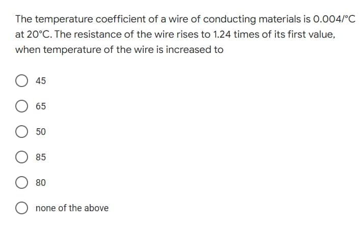 The temperature coefficient of a wire of conducting materials is 0.004/°C
at 20°C. The resistance of the wire rises to 1.24 times of its first value,
when temperature of the wire is increased to
45
65
50
85
80
none of the above
