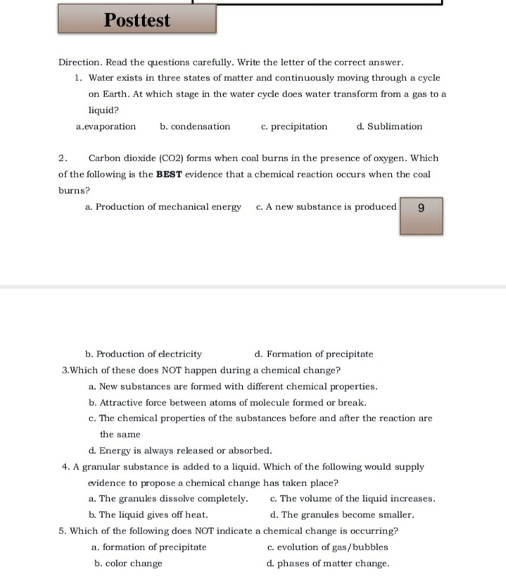 Posttest
Direction. Read the questions carefully. Write the letter of the correct answer.
1. Water exists in three states of matter and continuously moving through a cycle
on Earth. At which stage in the water cycle does water transform from a gas to a
liquid?
a.evaporation
c. precipitation
b. condensation
d. Sublimation
2.
Carbon dioxide (CO2) forms when coal burns in the presence of oxygen. Which
of the following is the BEST evidence that a chemical reaction occurs when the coal
burns?
a. Production of mechanical energy c. A new substance is produced
b. Production of electricity
d. Formation of precipitate
3.Which of these does NOT happen during a chemical change?
a. New substances are formed with different chemical properties.
b. Attractive force between atoms of molecule formed or break.
c. The chemical properties of the substances before and after the reaction are
the same
d. Energy is always released or absorbed.
4. A granular substance is added to a liquid. Which of the following would supply
evidence to propose a chemical change has taken place?
c. The volume of the liquid increases.
d. The granules become smaller.
a. The granules dissolve completely.
b. The liquid gives off heat.
5. Which of the following does NOT indicate a chemical change is occurring?
c. evolution of gas/bubbles
d. phases of matter change.
a. formation of precipitate
b. color change
