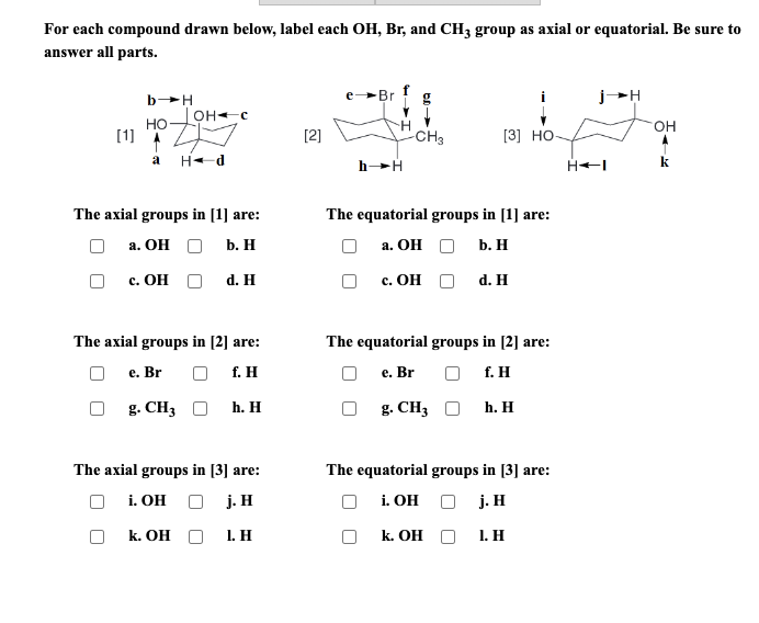 For each compound drawn below, label each OH, Br, and CH3 group as axial or equatorial. Be sure to
answer all parts.
[1]
b-H
HO
OH-C
D
a Hd
The axial groups in [1] are:
a. OH
b. H
c. OH O
d. H
The axial groups in [2] are:
e. Br
f. H
g. CH3O
k. OH
h. H
The axial groups in [3] are:
i. OH O j. H
1. H
[2]
Br
H
h→H
-CH3
The equatorial groups in [1] are:
a. OH
b. H
c. OH
[3] HO-
d. H
The equatorial groups in [2] are:
e. Br
f. H
g. CH3
k. OH
h. H
The equatorial groups in [3] are:
i. OH
j. H
1. H
H◄I
OH