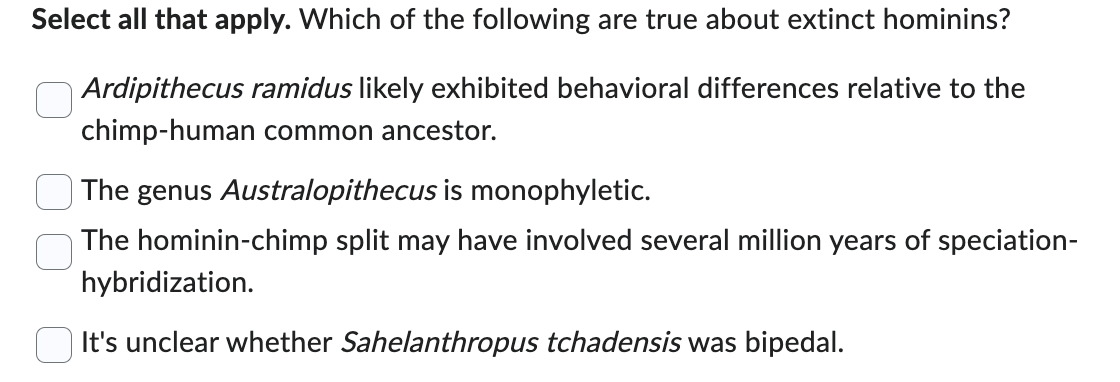 Select all that apply. Which of the following are true about extinct hominins?
Ardipithecus ramidus likely exhibited behavioral differences relative to the
chimp-human common ancestor.
The genus Australopithecus is monophyletic.
The hominin-chimp split may have involved several million years of speciation-
hybridization.
It's unclear whether Sahelanthropus tchadensis was bipedal.