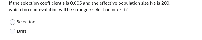 If the selection coefficient s is 0.005 and the effective population size Ne is 200,
which force of evolution will be stronger: selection or drift?
Selection
Drift