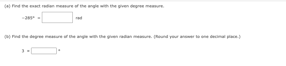(a) Find the exact radian measure of the angle with the given degree measure.
-285° =
rad
(b) Find the degree measure of the angle with the given radian measure. (Round your answer to one decimal place.)
3 =