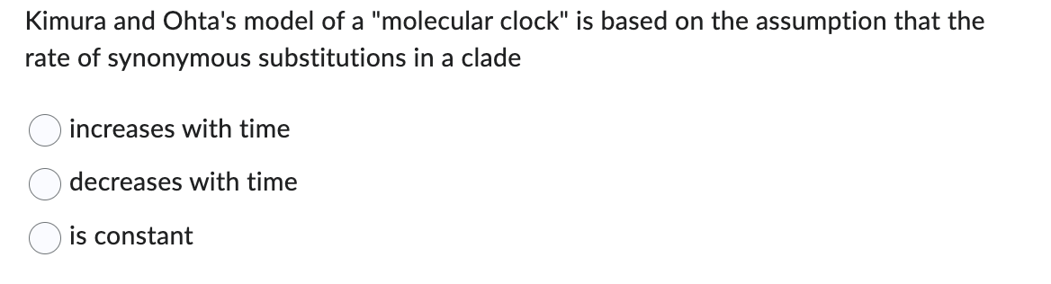 Kimura and Ohta's model of a "molecular clock" is based on the assumption that the
rate of synonymous substitutions in a clade
increases with time
decreases with time
is constant