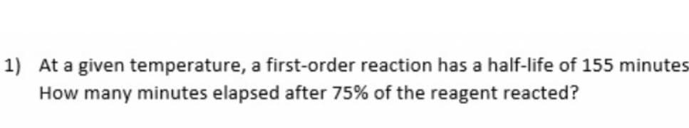 1) At a given temperature, a first-order reaction has a half-life of 155 minutes
How many minutes elapsed after 75% of the reagent reacted?