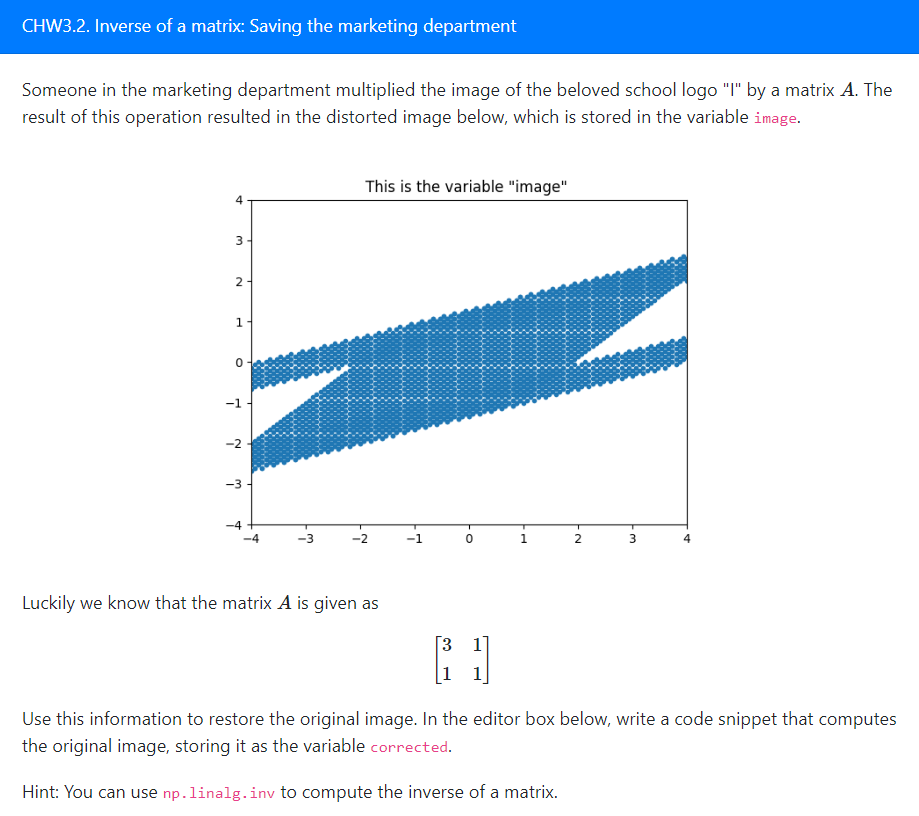 CHW3.2. Inverse of a matrix: Saving the marketing department
Someone in the marketing department multiplied the image of the beloved school logo "I" by a matrix A. The
result of this operation resulted in the distorted image below, which is stored in the variable image.
A
3
2
1
0
-1
-2
-3
-4
T
-3
This is the variable "image"
-2
Luckily we know that the matrix A is given as
-1
O.
0
3 1
[]
1
-N
2
3
A
Use this information to restore the original image. In the editor box below, write a code snippet that computes
the original image, storing it as the variable corrected.
Hint: You can use np. linalg.inv to compute the inverse of a matrix.