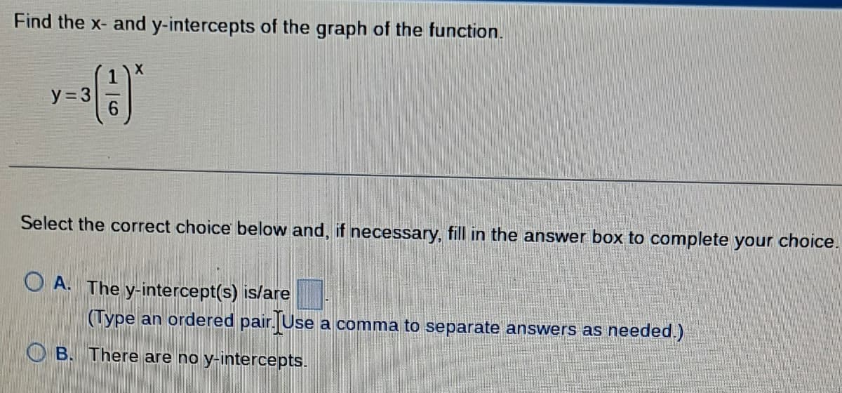 Find the x- and y-intercepts of the graph of the function.
y=3
X
Select the correct choice below and, if necessary, fill in the answer box to complete your choice.
OA. The y-intercept(s) is/are
(Type an ordered pair Use a comma to separate answers as needed.)
OB. There are no y-intercepts.