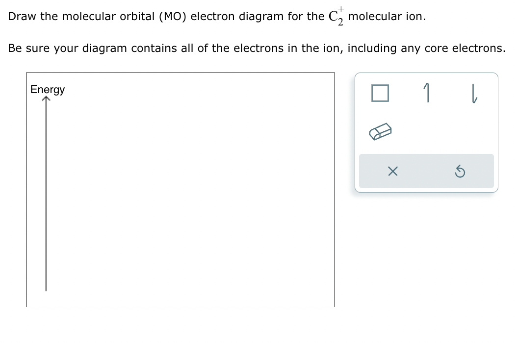 Draw the molecular orbital (MO) electron diagram for the C₂ molecular ion.
Be sure your diagram contains all of the electrons in the ion, including any core electrons.
Energy
1
|