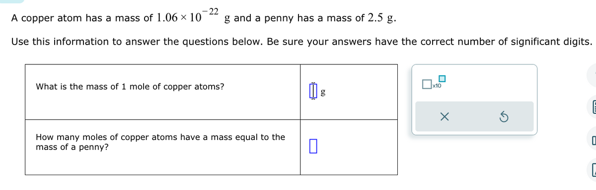 22
A copper atom has a mass of 1.06 × 10 g and a penny has a mass of 2.5 g.
Use this information to answer the questions below. Be sure your answers have the correct number of significant digits.
What is the mass of 1 mole of copper atoms?
How many moles of copper atoms have a mass equal to the
mass of a penny?
g
0
x10
X
E