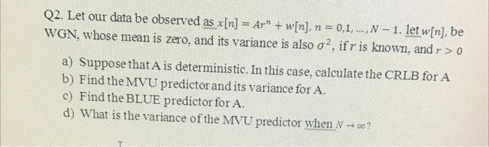 Q2. Let our data be observed as x[n] = Ar" + w[n], n = 0,1,..., N- 1. let w[n], be
WGN, whose mean is zero, and its variance is also o?, ifr is known, and r> 0
a) Suppose that A is deterministic. In this case, calculate the CRLB for A
b) Find the MVU predictor and its variance for A.
c) Find the BLUE predictor for A.
d) What is the variance of the MVU predictor when N- 00?
