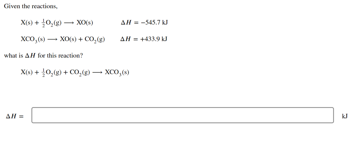 Given the reactions,
X(s) + O₂(g) — XO(s)
XCO3(s)
what is AH for this reaction?
X(s) + 1/2O₂(g) + CO₂(g)
AH =
XO(s) + CO₂(g)
AH = -545.7 kJ
AH = +433.9 kJ
XCO3(s)
kJ