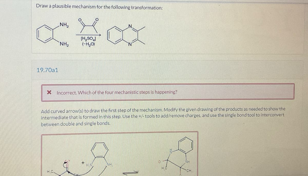 Draw a plausible mechanism for the following transformation:
19.70a1
NH₂
N
NH₂
[H₂SO]
(-H₂O)
X Incorrect. Which of the four mechanistic steps is happening?
Add curved arrow(s) to draw the first step of the mechanism. Modify the given drawing of the products as needed to show the
intermediate that is formed in this step. Use the +/- tools to add/remove charges, and use the single bond tool to interconvert
between double and single bonds.
NH
HC.
H.C
CH