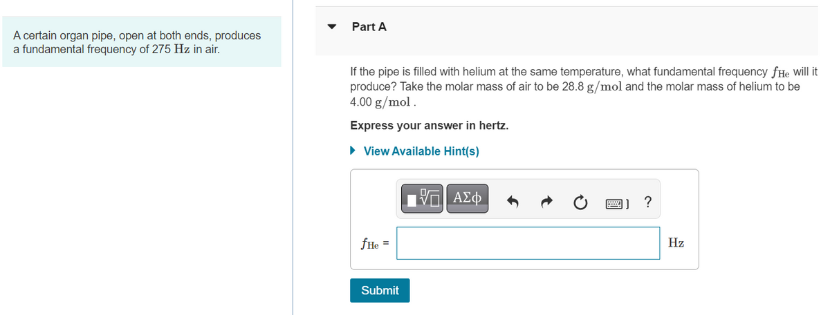 A certain organ pipe, open at both ends, produces
a fundamental frequency of 275 Hz in air.
Part A
If the pipe is filled with helium at the same temperature, what fundamental frequency fHe will it
produce? Take the molar mass of air to be 28.8 g/mol and the molar mass of helium to be
4.00 g/mol.
Express your answer in hertz.
► View Available Hint(s)
fHe =
Submit
Π ΑΣΦ
?
Hz