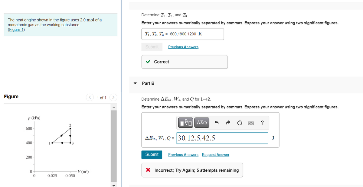 The heat engine shown in the figure uses 2.0 mol of a
monatomic gas as the working substance.
(Figure 1)
Figure
p (kPa)
600
400
200
0
0
0.025
0.050
V (m³)
1 of 1
Determine T₁, T2, and T3.
Enter your answers numerically separated by commas. Express your answer using two significant figures.
T₁, T2, T3
Submit
✓ Correct
Part B
600,1800,1200 K
Previous Answers
Determine AEth, Ws, and Q for 1-2.
Enter your answers numerically separated by commas. Express your answer using two significant figures.
15. ΑΣΦ
AEth, Ws, Q = 30, 12.5,42.5
Submit Previous Answers Request Answer
X Incorrect; Try Again; 5 attempts remaining
?
J