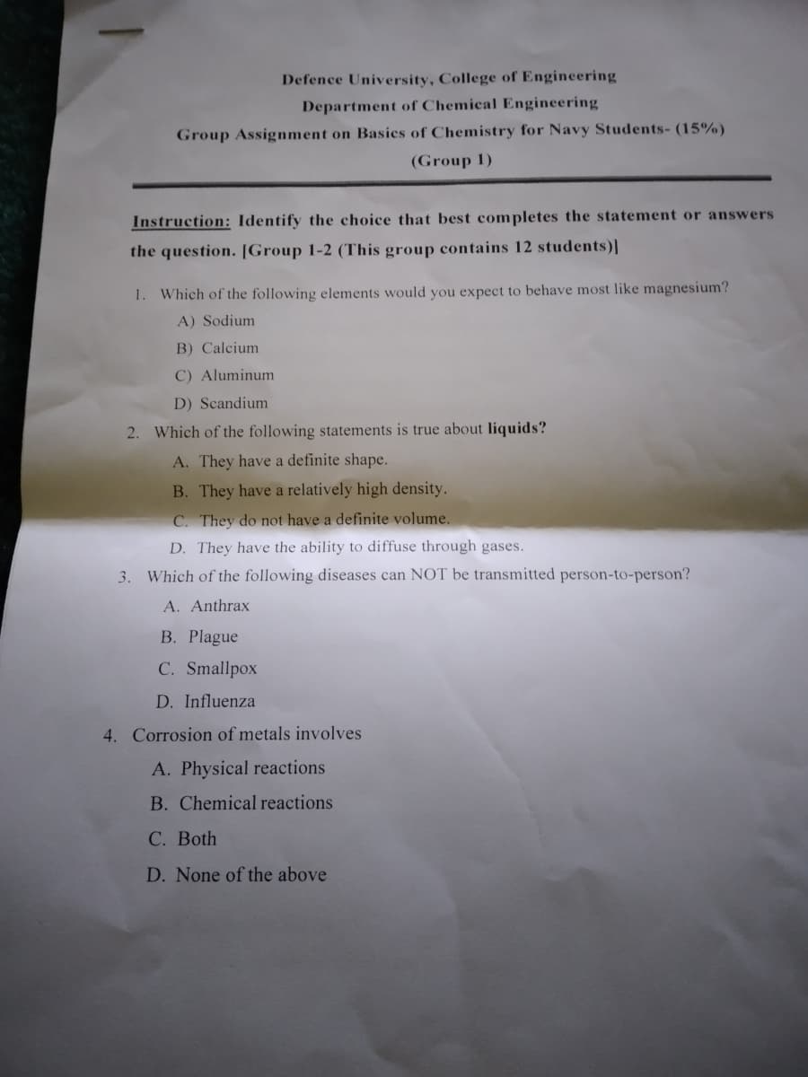 Defence University, College of Engineering
Department of Chemical Engineering
Group Assignment on Basics of Chemistry for Navy Students- (15%)
(Group 1)
Instruction: Identify the choice that best completes the statement or answers
the question. [Group 1-2 (This group contains 12 students)I
1. Which of the following elements would you expect to behave most like magnesium?
A) Sodium
B) Calcium
C) Aluminum
D) Scandium
2. Which of the following statements is true about liquids?
A. They have a definite shape.
B. They have a relatively high density.
C. They do not have a definite volume.
D. They have the ability to diffuse through gases.
3. Which of the following diseases can NOT be transmitted person-to-person?
A. Anthrax
B. Plague
C. Smallpox
D. Influenza
4. Corrosion of metals involves
A. Physical reactions
B. Chemical reactions
С. Both
D. None of the above
