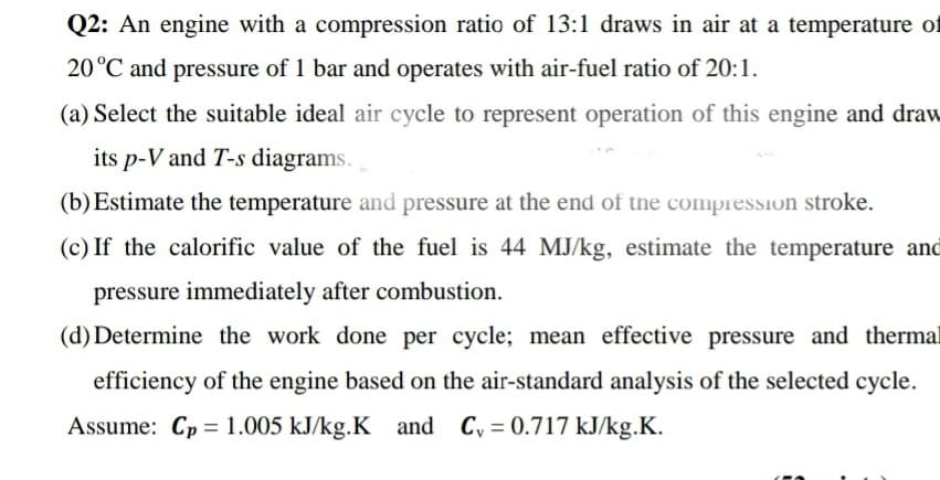 Q2: An engine with a compression ratio of 13:1 draws in air at a temperature of
20°C and pressure of 1 bar and operates with air-fuel ratio of 20:1.
(a) Select the suitable ideal air cycle to represent operation of this engine and draw
its p-V and T-s diagrams.
(b)Estimate the temperature and pressure at the end of the compression stroke.
(c) If the calorific value of the fuel is 44 MJ/kg, estimate the temperature and
pressure immediately after combustion.
(d) Determine the work done per cycle; mean effective pressure and thermal
efficiency of the engine based on the air-standard analysis of the selected cycle.
Assume: Cp = 1.005 kJ/kg.K and Cy = 0.717 kJ/kg.K.
