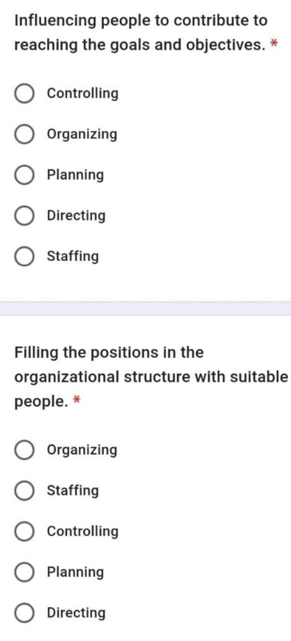 Influencing people to contribute to
reaching the goals and objectives. *
Controlling
Organizing
Planning
Directing
Staffing
Filling the positions in the
organizational structure with suitable
people. *
Organizing
Staffing
Controlling
Planning
Directing
