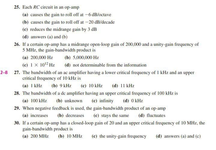 25. Each RC circuit in an op-amp
(a) causes the gain to roll off at -6 dB/octave
(b) causes the gain to roll off at -20 dB/decade
(c) reduces the midrange gain by 3 dB
(d) answers (a) and (b)
26. If a certain op-amp has a midrange open-loop gain of 200,000 and a unity-gain frequency of
5 MHz, the gain-bandwidth product is
(a) 200,000 Hz
(b) 5,000,000 Hz
(c) 1 X 1012 Hz
(d) not determinable from the information
2-8 27. The bandwidth of an ac amplifier having a lower critical frequency of 1 kHz and an upper
critical frequency of 10 kHz is
(a) 1 kHz
(b) 9 kHz
(c) 10 kHz
(d) 11 kHz
28. The bandwidth of a de amplifier having an upper critical frequency of 100 kHz is
(a) 100 kHz
(b) unknown
(c) infinity
(d) 0 kHz
29. When negative feedback is used, the gain-bandwidth product of an op-amp
(a) increases
(b) decreases
(c) stays the same
(d) fluctuates
30. If a certain op-amp has a closed-loop gain of 20 and an upper critical frequency of 10 MHz, the
gain-bandwidth product is
(a) 200 MHz
(b) 10 MHz
(c) the unity-gain frequency
(d) answers (a) and (c)
