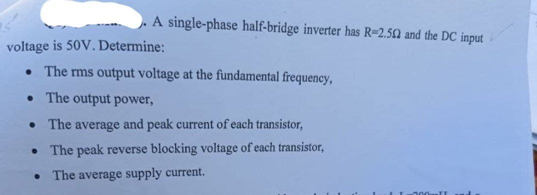 A single-phase half-bridge inverter has R-2.502 and the DC input
voltage is 50V. Determine:
• The rms output voltage at the fundamental frequency,
• The output power,
• The average and peak current of each transistor,
0
The peak reverse blocking voltage of each transistor,
The average supply current.