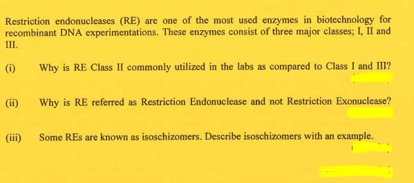 Restriction endonucleases (RE) are one of the most used enzymes in biotechnology for
recombinant DNA experimentations. These enzymes consist of three major classes; I, II and
III.
(i)
Why is RE Class II commonly utilized in the labs as compared to Class I and III?
(ii)
Why is RE referred as Restriction Endonuclease and not Restriction Exonuclease?
(iii)
Some REs are known as isoschizomers. Describe isoschizomers with an example.
