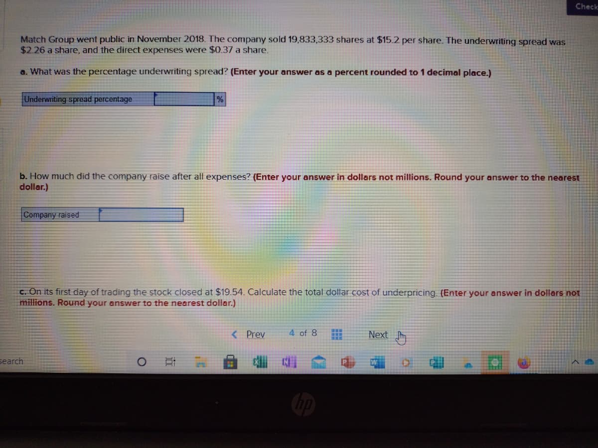 Check
Match Group went public in November 2018. The company sold 19,833,333 shares at $15.2 per share. The underwriting spread was
$2.26 a share, and the direct expenses were $0.37 a share.
a. What was the percentage underwriting spread? (Enter your answer as a percent rounded to 1 decimal place.)
Underwriting spread percentage
b. How much did the company raise after all expenses? (Enter your answer in dollars not millions. Round your answer to the nearest
dollar.)
Company raised
C. On its first day of trading the stock closed at $19.54. Calculate the total dollar cost of underpricing. (Enter your answer in dollars not
millions. Round your answer to the nearest dollar.)
< Prev
4 of 8
Next
search

