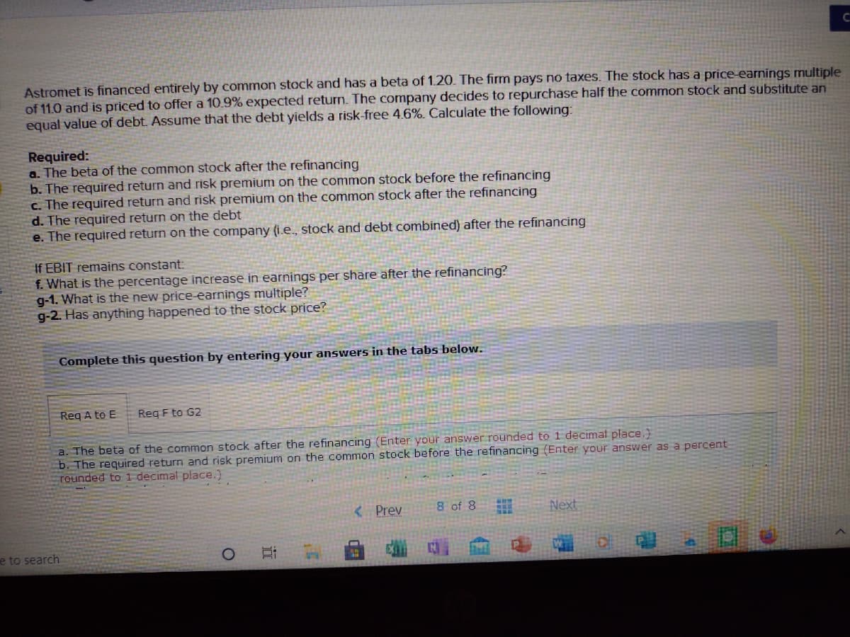 Astromet is financed entirely by common stock and has a beta of 1.20. The firm pays no taxes. The stock has a price-earnings multiple
of 11.0 and is priced to offer a 10.9% expected return. The company decides to repurchase half the common stock and substitute an
equal value of debt. Assume that the debt yields a risk-free 4.6%. Calculate the following:
Required:
a. The beta of the common stock after the refinancing
b. The required return and risk premium on the common stock before the refinancing
c. The required return and risk premium on the common stock after the refinancing
d. The required return on the debt
e. The required return on the company (i.e, stock and debt combined) after the refinancing
If EBIT remains constant:
f. What is the percentage increase in earnings per share after the refinancing?
g-1. What is the new price-earnings multiple?
g-2. Has anything happened to the stock price?
Complete this question by entering your answers in the tabs below.
Reg A to E
Reg F to G2
a. The beta of the common stock after the refinancing (Enter your answer rounded to 1 decimat place.)
b. The required return and risk premium on the common stock before the refinancing (Enter your answer as a percent
rounded to 1 decimal place.)
< Prev
8 of 8
Next
e to search
