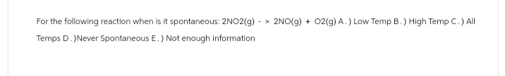 For the following reaction when is it spontaneous: 2NO2(g)-> 2NO(g) + O2(g) A.) Low Temp B.) High Temp C.) All
Temps D.) Never Spontaneous E.) Not enough information