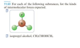 11.63 For each of the following substances, list the kinds
of intermolecular forces expected.
F
B
bisopropyl alcohol, CH₂CHOHCH,
