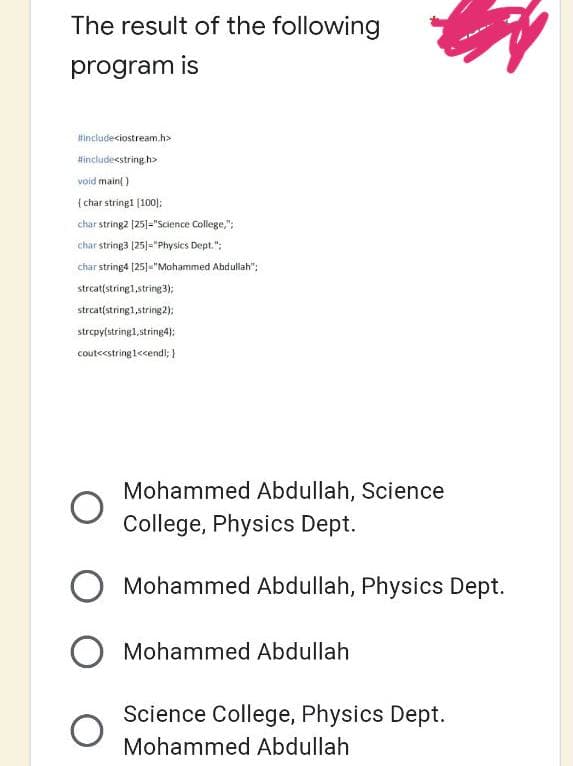 The result of the following
program is
#include<iostream.h>
#include<string.h>
void main()
{ char string1 [100];
char string2 [25]="Science College,";
char string3 [25]="Physics Dept.";
char string4 [25]="Mohammed Abdullah";
strcat(string1, string 3);
strcat(string1, string 2);
strcpy(string1, string4);
cout<<string1<<endl; }
Mohammed Abdullah, Science
College, Physics Dept.
O Mohammed Abdullah, Physics Dept.
O Mohammed Abdullah
Science College, Physics Dept.
Mohammed Abdullah