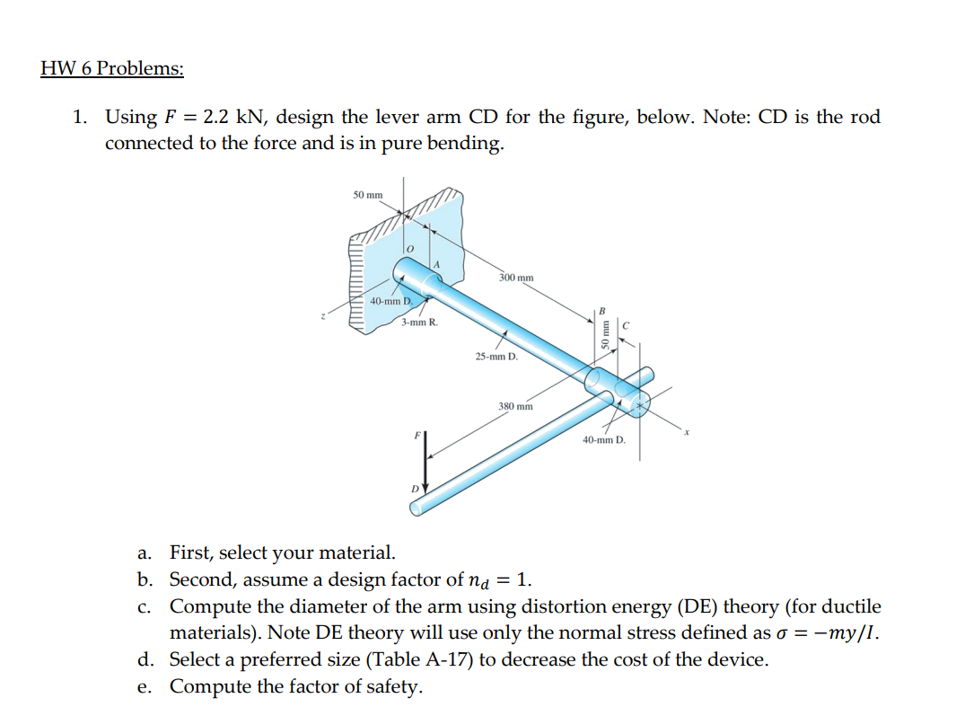 HW 6 Problems:
1. Using F = 2.2 kN, design the lever arm CD for the figure, below. Note: CD is the rod
connected to the force and is in pure bending.
50 mm
300 mm
40-mm D.
3-mm R.
25-mm D.
380 mm
40-mm D.
D'
a. First, select your material.
b. Second, assume a design factor of na = 1.
c. Compute the diameter of the arm using distortion energy (DE) theory (for ductile
materials). Note DE theory will use only the normal stress defined as o =
d. Select a preferred size (Table A-17) to decrease the cost of the device.
e. Compute the factor of safety.
so = -my/I.
