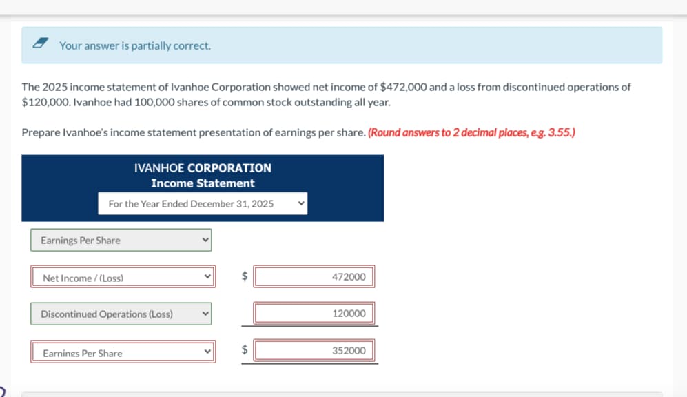 Your answer is partially correct.
The 2025 income statement of Ivanhoe Corporation showed net income of $472,000 and a loss from discontinued operations of
$120,000. Ivanhoe had 100,000 shares of common stock outstanding all year.
Prepare Ivanhoe's income statement presentation of earnings per share. (Round answers to 2 decimal places, e.g. 3.55.)
IVANHOE CORPORATION
Income Statement
For the Year Ended December 31, 2025
Earnings Per Share
Net Income /(Loss)
Discontinued Operations (Loss)
Earnings Per Share
V
$
$
V
472000
120000
352000