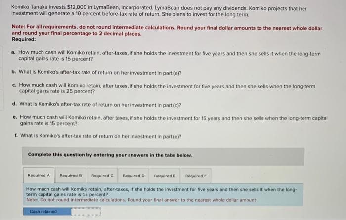 Komiko Tanaka invests $12,000 in LymaBean, Incorporated. LymaBean does not pay any dividends. Komiko projects that her
investment will generate a 10 percent before-tax rate of return. She plans to invest for the long term.
Note: For all requirements, do not round intermediate calculations. Round your final dollar amounts to the nearest whole dollar
and round your final percentage to 2 decimal places.
Required:
a. How much cash will Komiko retain, after-taxes, if she holds the investment for five years and then she sells it when the long-term
capital gains rate is 15 percent?
b. What is Komiko's after-tax rate of return on her investment in part (a)?
c. How much cash will Komiko retain, after taxes, if she holds the investment for five years and then she sells when the long-term
capital gains rate is 25 percent?
d. What is Komiko's after-tax rate of return on her investment in part (c)?
e. How much cash will Komiko retain, after taxes, if she holds the investment for 15 years and then she sells when the long-term capital
gains rate is 15 percent?
f. What is Komiko's after-tax rate of return on her investment in part (e)?
Complete this question by entering your answers in the tabs below.
Required A Required B
Required D Required E Required F
How much cash will Komiko retain, after-taxes, if she holds the investment for five years and then she sells it when the long-
term capital gains rate is 15 percent?
Note: Do not round intermediate calculations. Round your final answer to the nearest whole dollar amount.
Cash retained
Required C