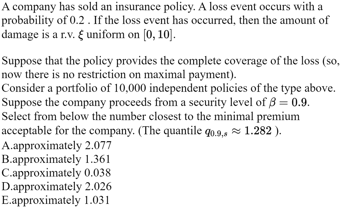 A company has sold an insurance policy. A loss event occurs with a
probability of 0.2 . If the loss event has occurred, then the amount of
damage is a r.v. & uniform on [0, 10].
Suppose that the policy provides the complete coverage of the loss (so,
now there is no restriction on maximal payment).
Consider a portfolio of 10,000 independent policies of the type above.
Suppose the company proceeds from a security level of 3 = 0.9.
Select from below the number closest to the minimal premium
acceptable for the company. (The quantile q0.9,s≈ 1.282 ).
A.approximately 2.077
B.approximately 1.361
C.approximately 0.038
D.approximately 2.026
E.approximately 1.031