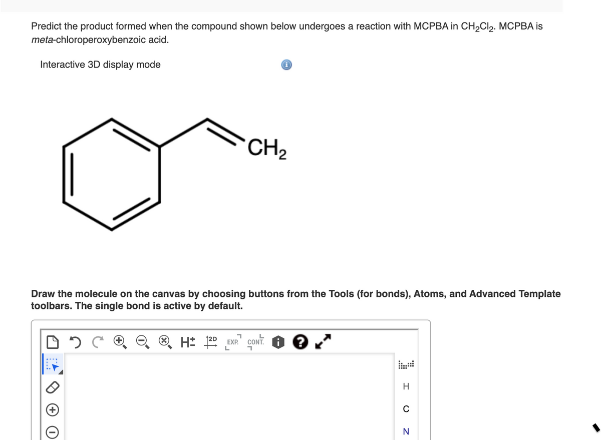 Predict the product formed when the compound shown below undergoes a reaction with MCPBA in CH,Cl,. MCPBA is
meta-chloroperoxybenzoic acid.
Interactive 3D display mode
CH2
Draw the molecule on the canvas by choosing buttons from the Tools (for bonds), Atoms, and Advanced Template
toolbars. The single bond is active by default.
H: 20 EXP.
CONT. i
H
C
