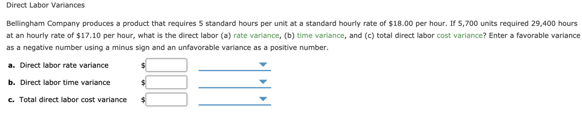 Direct Labor Variances
Bellingham Company produces a product that requires 5 standard hours per unit at a standard hourly rate of $18.00 per hour. If 5,700 units required 29,400 hours
at an hourly rate of $17.10 per hour, what is the direct labor (a) rate variance, (b) time variance, and (c) total direct labor cost variance? Enter a favorable variance
as a negative number using a minus sign and an unfavorable variance as a positive number.
a. Direct labor rate variance
$
b. Direct labor time variance
24
c. Total direct labor cost variance
$
