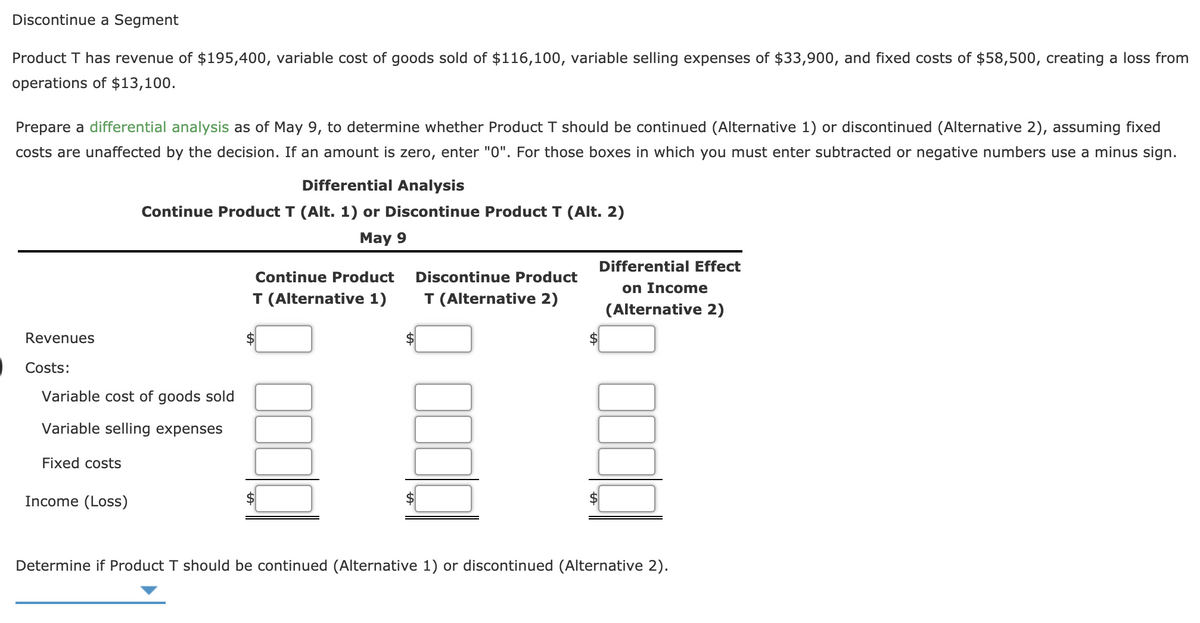 Discontinue a Segment
Product T has revenue of $195,400, variable cost of goods sold of $116,100, variable selling expenses of $33,900, and fixed costs of $58,500, creating a loss from
operations of $13,100.
Prepare a differential analysis as of May 9, to determine whether Product T should be continued (Alternative 1) or discontinued (Alternative 2), assuming fixed
costs are unaffected by the decision. If an amount is zero, enter "0". For those boxes in which you must enter subtracted or negative numbers use a minus sign.
Differential Analysis
Continue Product T (Alt. 1) or Discontinue Product T (Alt. 2)
May 9
Differential Effect
Continue Product
Discontinue Product
on Income
T (Alternative 1)
T (Alternative 2)
(Alternative 2)
Revenues
Costs:
Variable cost of goods sold
Variable selling expenses
Fixed costs
Income (Loss)
$
Determine if Product T should be continued (Alternative 1) or discontinued (Alternative 2).
