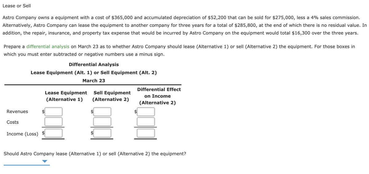 Lease or Sell
Astro Company owns a equipment with a cost of $365,000 and accumulated depreciation of $52,200 that can be sold for $275,000, less a 4% sales commission.
Alternatively, Astro Company can lease the equipment to another company for three years for a total of $285,800, at the end of which there is no residual value. In
addition, the repair, insurance, and property tax expense that would be incurred by Astro Company on the equipment would total $16,300 over the three years.
Prepare a differential analysis on March 23 as to whether Astro Company should lease (Alternative 1) or sell (Alternative 2) the equipment. For those boxes in
which you must enter subtracted or negative numbers use a minus sign.
Differential Analysis
Lease Equipment (Alt. 1) or Sell Equipment (Alt. 2)
March 23
Differential Effect
Lease Equipment
Sell Equipment
on Income
(Alternative 1)
(Alternative 2)
(Alternative 2)
Revenues
Costs
Income (Loss)
Should Astro Company lease (Alternative 1) or sell (Alternative 2) the equipment?
