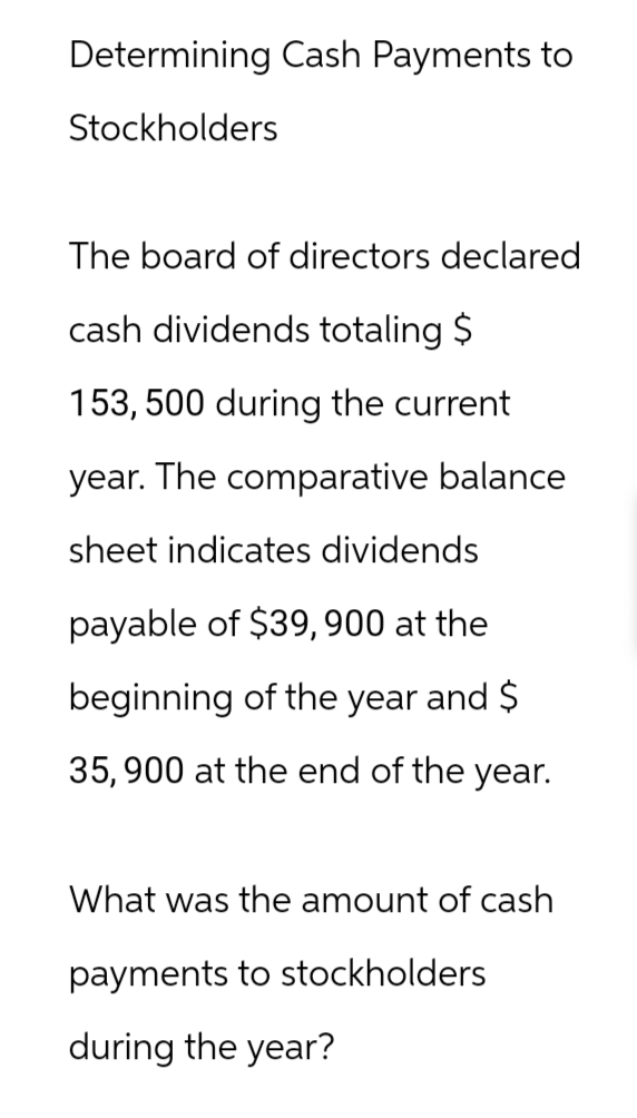 Determining Cash Payments to
Stockholders
The board of directors declared
cash dividends totaling $
153, 500 during the current
year. The comparative balance
sheet indicates dividends
payable of $39,900 at the
beginning of the year and $
35,900 at the end of the year.
What was the amount of cash
payments to stockholders
during the year?