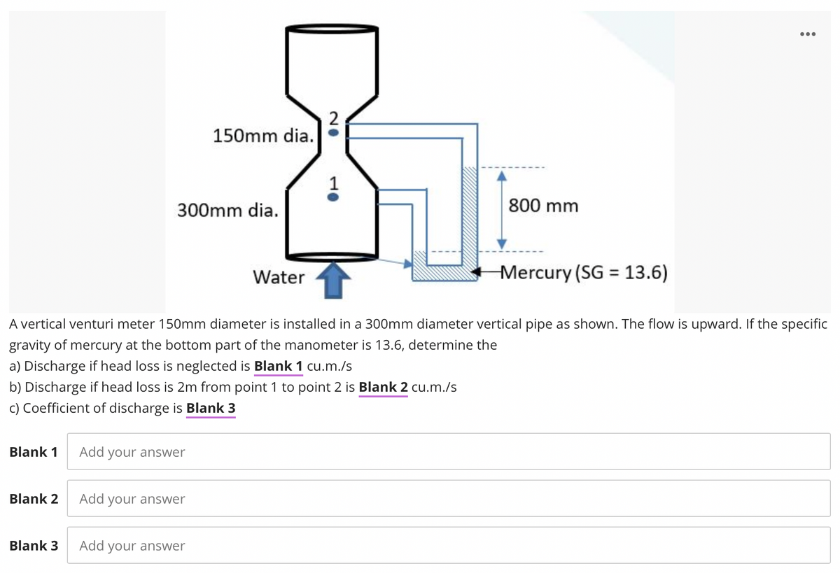 ...
2
150mm dia.
300mm dia.
800 mm
Mercury (SG = 13.6)
%3D
Water
A vertical venturi meter 150mm diameter is installed in a 300mm diameter vertical pipe as shown. The flow is upward. If the specific
gravity of mercury at the bottom part of the manometer is 13.6, determine the
a) Discharge if head loss is neglected is Blank 1 cu.m./s
b) Discharge if head loss is 2m from point 1 to point 2 is Blank 2 cu.m./s
c) Coefficient of discharge is Blank 3
Blank 1
Add your answer
Blank 2
Add your answer
Blank 3
Add your answer
10
