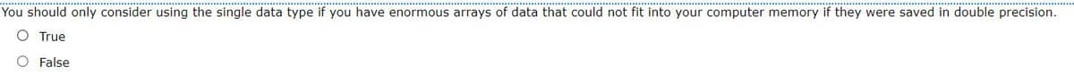 You should only consider using the single data type if you have enormous arrays of data that could not fit into your computer memory if they were saved in double precision.
O True
O False
