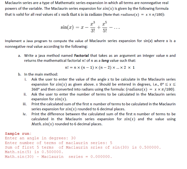 Maclaurin series are a type of Mathematic series expansion in which all terms are nonnegative real
powers of the variable. The Maclaurin series expansion for sin(x) is given by the following formula
that is valid for all real values of x such that x is in radians (Note that: radians(x) = x X 1/180):
sin(x) = x -
3!
5!
Implement a Java program to compute the value of Maclaurin series expansion for sin(x) where x is a
nonnegative real value according to the following:
a. Write a java method named Factorial that takes as an argument an integer value n and
returns the mathematical factorial n! of n as a long value such that:
n! = n x (n – 1) x (n – 2) ... × 2 x 1
b. In the main method:
i. Ask the user to enter the value of the angle x to be calculate in the Maclaurin series
expansion for sin(x) as given above. x Should be entered in degrees, i.e., 0° < x<
360° and then converted into radians using the formula: (radians(x) = x × 1/180).
ii. Ask the user to enter the number of terms to be calculated in the Maclaurin series
expansion for sin(x).
iii. Print the calculated sum of the first n number of terms to be calculated in the Maclaurin
series expansion for sin(x) rounded to 6 decimal places.
iv. Print the difference between the calculated sum of the first n number of terms to be
calculated in the Maclaurin series expansion for sin(x) and the value using
Math. sin(x) rounded to 6 decimal places.
Sample run:
Enter an angle in degrees: 30
Enter number of terms of maclaurin series: 5
Sum of first 5 terms
of Maclaurin sries of sin (30) is 0.500000.
Math.sin (5) is 0.500000.
Math.sin (30)
Maclaurin
series
0.000000.
