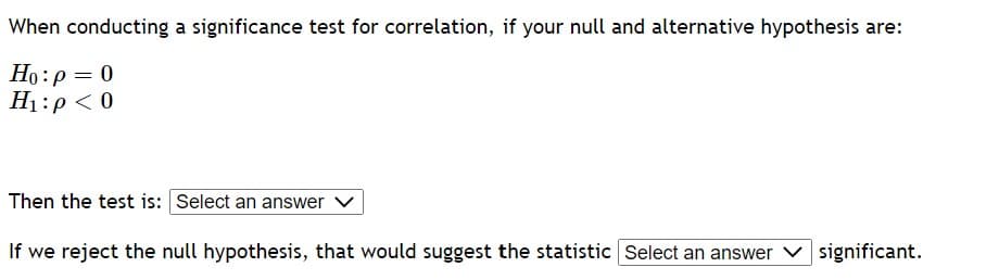 When conducting a significance test for correlation, if your null and alternative hypothesis are:
Ho: p = 0
H₁:p < 0
Then the test is: Select an answer
If we reject the null hypothesis, that would suggest the statistic Select an answer significant.