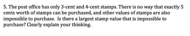 5. The post office has only 3-cent and 4-cent stamps. There is no way that exactly 5
cents worth of stamps can be purchased, and other values of stamps are also
impossible to purchase. Is there a largest stamp value that is impossible to
purchase? Clearly explain your thinking.